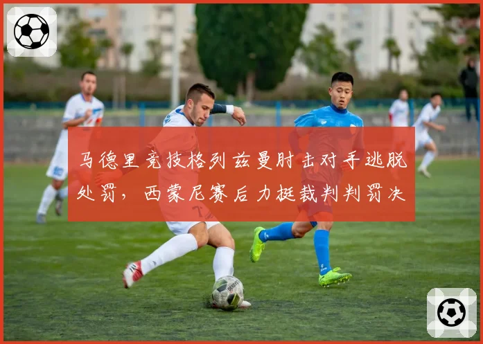 马德里竞技格列兹曼肘击对手逃脱处罚,西蒙尼赛后力挺裁判判罚决定