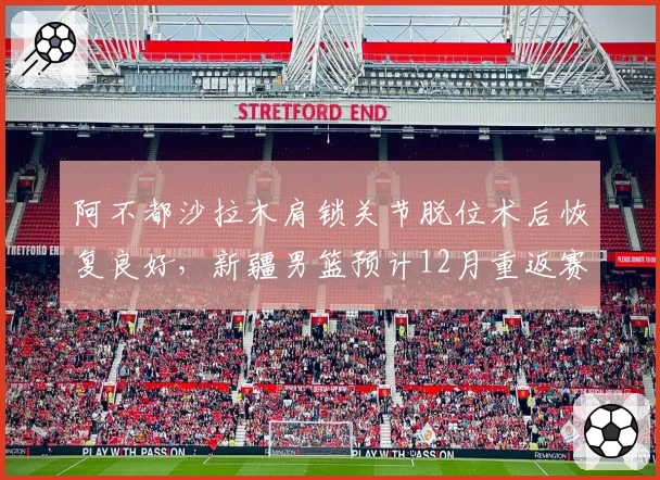 阿不都沙拉木肩锁关节脱位术后恢复良好,新疆男篮预计12月重返赛场