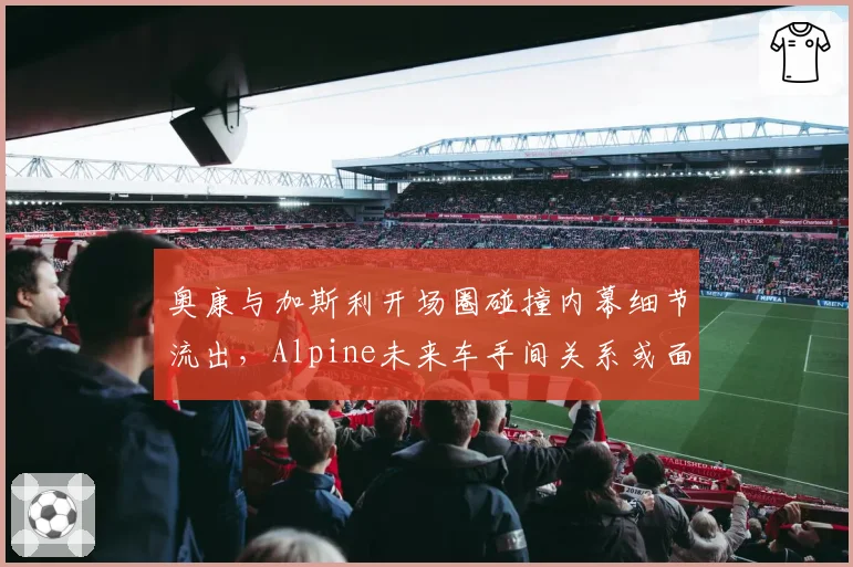 奥康与加斯利开场圈碰撞内幕细节流出,Alpine未来车手间关系或面临决裂
