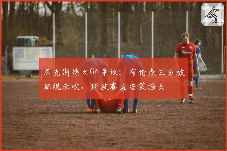 尼克斯热火G6争议:布伦森三分被犯规未吹,斯波赛后苦笑摇头