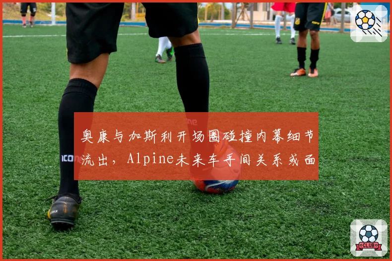 奥康与加斯利开场圈碰撞内幕细节流出,Alpine未来车手间关系或面临决裂