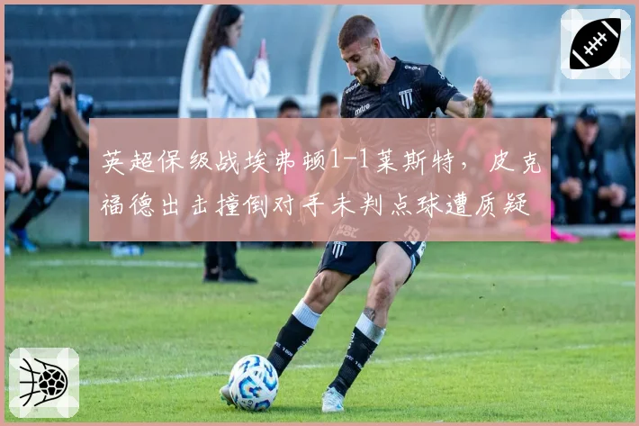 英超保级战埃弗顿1-1莱斯特,皮克福德出击撞倒对手未判点球遭质疑