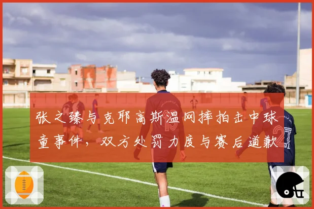 张之臻与克耶高斯温网摔拍击中球童事件，双方处罚力度与赛后道歉态度差异