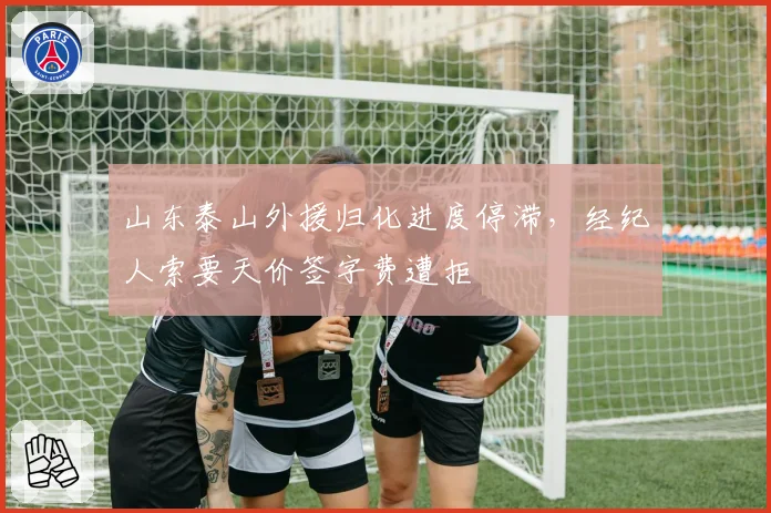 山东泰山外援归化进度停滞,经纪人索要天价签字费遭拒