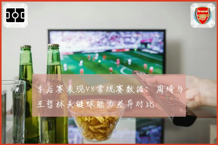 季后赛表现vs常规赛数据:周琦与王哲林关键球能力差异对比