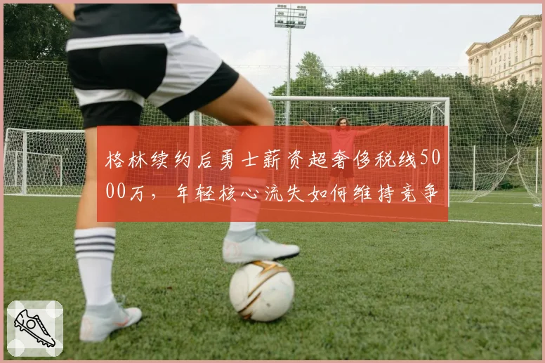 格林续约后勇士薪资超奢侈税线5000万,年轻核心流失如何维持竞争力?