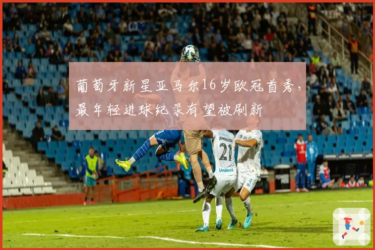 葡萄牙新星亚马尔16岁欧冠首秀,最年轻进球纪录有望被刷新