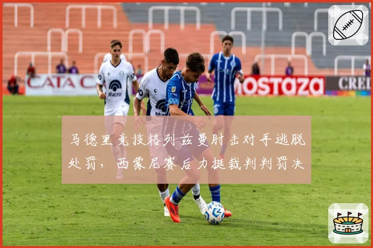马德里竞技格列兹曼肘击对手逃脱处罚,西蒙尼赛后力挺裁判判罚决定