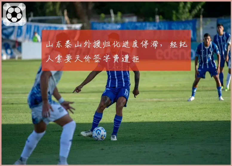 山东泰山外援归化进度停滞,经纪人索要天价签字费遭拒