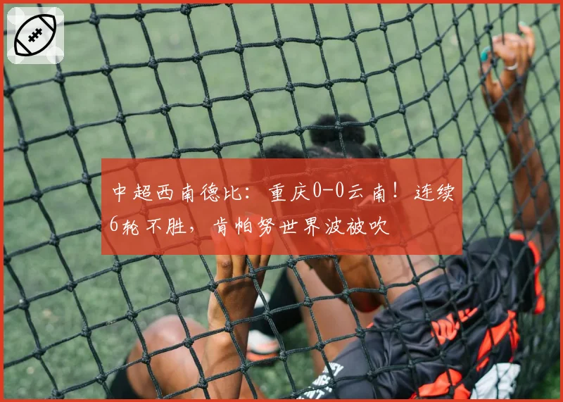 中超西南德比:重庆0-0云南!连续6轮不胜,肯帕努世界波被吹