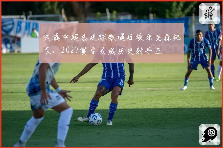 武磊中超总进球数逼近埃尔克森纪录,2027赛季或成历史射手王