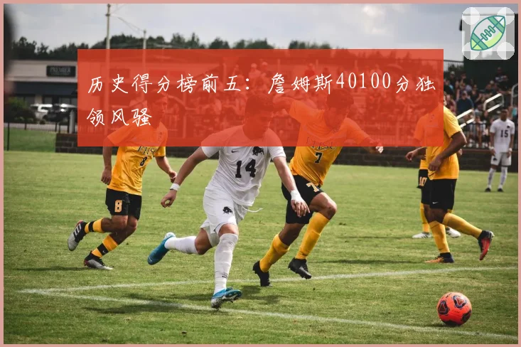 历史得分榜前五：詹姆斯40100分独领风骚