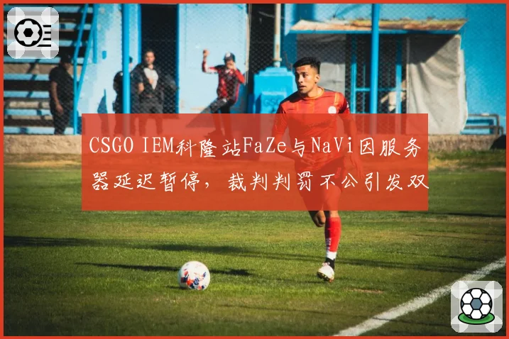 CSGO IEM科隆站FaZe与NaVi因服务器延迟暂停,裁判判罚不公引发双方互喷