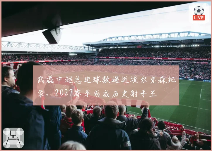武磊中超总进球数逼近埃尔克森纪录,2027赛季或成历史射手王
