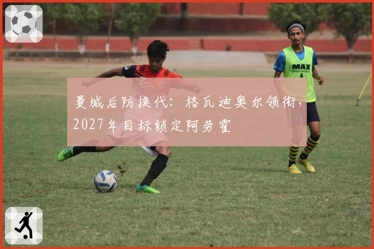曼城后防换代:格瓦迪奥尔领衔,2027年目标锁定阿劳霍