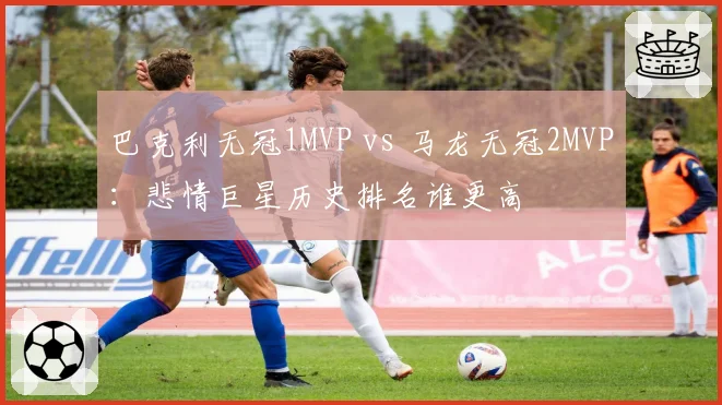 巴克利无冠1MVP vs 马龙无冠2MVP：悲情巨星历史排名谁更高