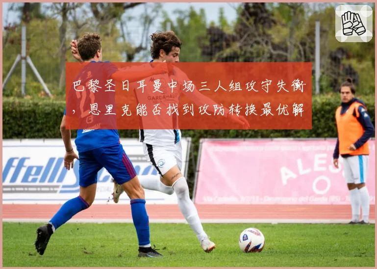 巴黎圣日耳曼中场三人组攻守失衡,恩里克能否找到攻防转换最优解?
