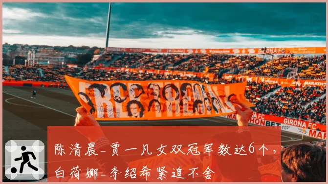 陈清晨_贾一凡女双冠军数达6个,白荷娜_李绍希紧追不舍