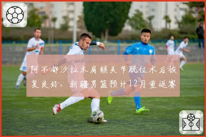 阿不都沙拉木肩锁关节脱位术后恢复良好,新疆男篮预计12月重返赛场