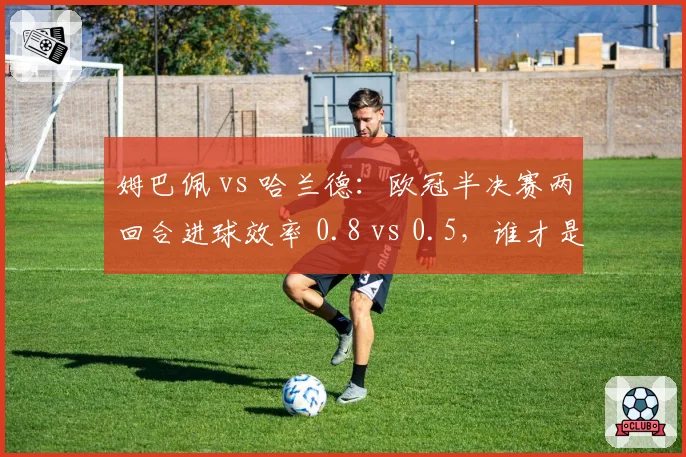 姆巴佩 vs 哈兰德：欧冠半决赛两回合进球效率 0.8 vs 0.5，谁才是欧陆第一杀手？