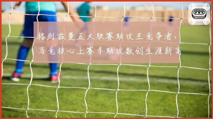格列兹曼五大联赛助攻王竞争者,马竞核心上赛季助攻数创生涯新高