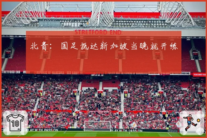 北青：国足抵达新加坡当晚就开练