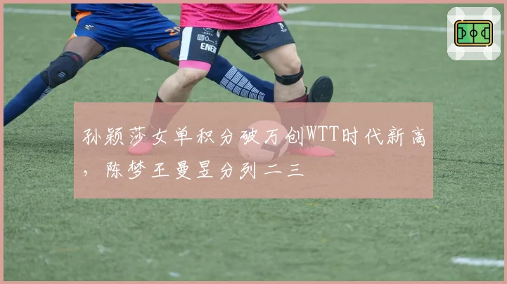 孙颖莎女单积分破万创WTT时代新高，陈梦王曼昱分列二三