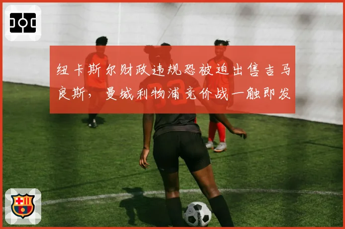 纽卡斯尔财政违规恐被迫出售吉马良斯,曼城利物浦竞价战一触即发